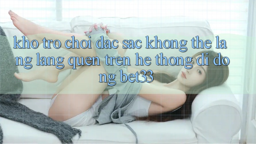 Kho Trò Chơi Đặc Sắc Không Thể Lãng lãng quên Trên Hệ thống di động bet33 Kho Trò Chơi Đặc Sắc Không Thể Lãng lãng quên Trên Hệ thống di động bet33