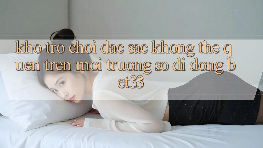 Kho Trò Chơi Đặc Sắc Không Thể Quên Trên Môi trường số di động bet33 Kho Trò Chơi Đặc Sắc Không Thể Quên Trên Môi trường số di động bet33