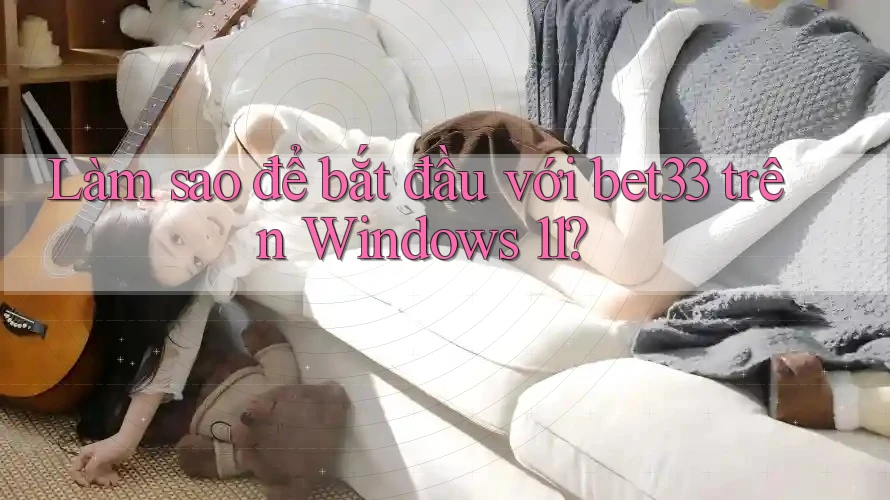 Làm sao để bắt đầu với bet33 trên Windows 11?