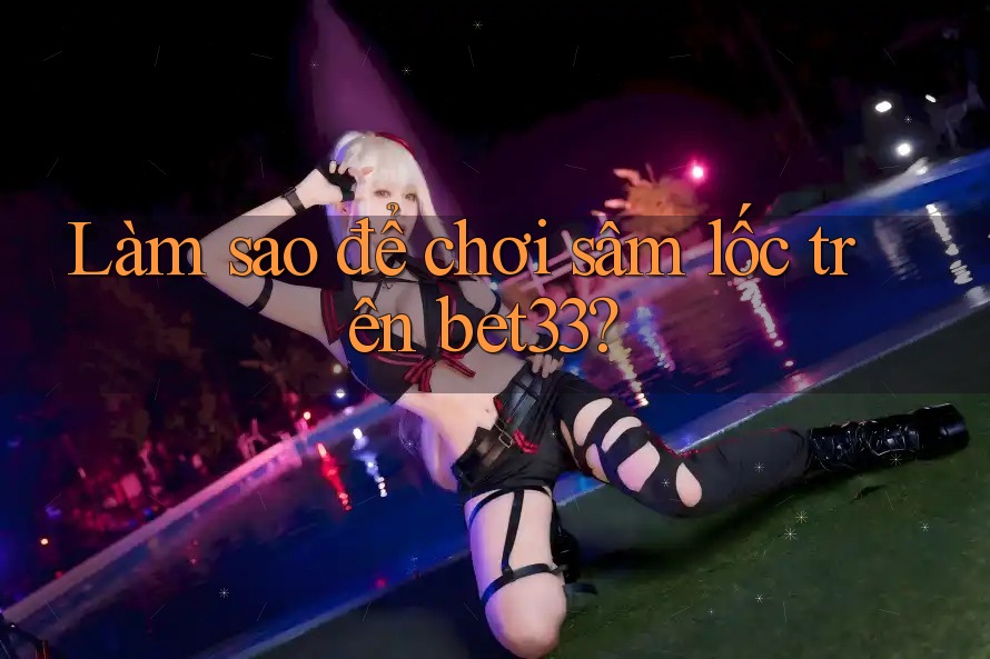 Làm sao để chơi sâm lốc trên bet33?