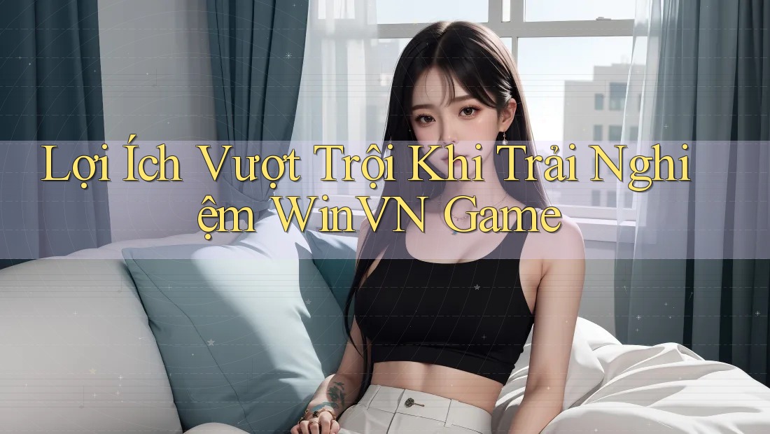 Lợi Ích Vượt Trội Khi Trải Nghiệm WinVN Game