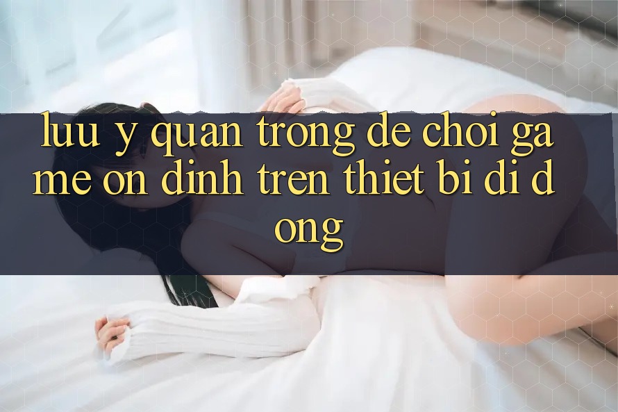 Lưu Ý Quan Trọng Để Chơi Game Ổn định Trên Thiết Bị Di Động