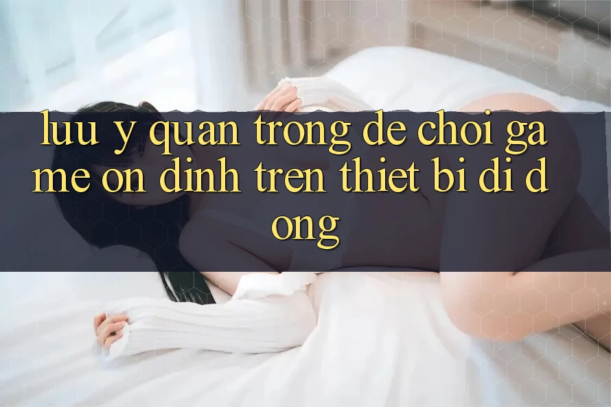Lưu Ý Quan Trọng Để Chơi Game Ổn định Trên Thiết Bị Di Động