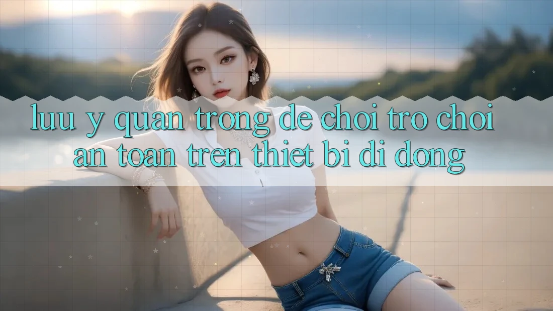 Lưu Ý Quan Trọng Để Chơi Trò chơi An Toàn Trên Thiết Bị Di Động