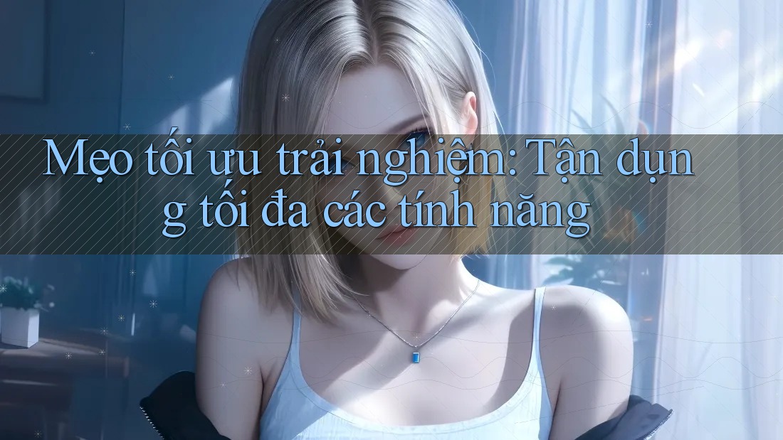 Mẹo tối ưu trải nghiệm: Tận dụng tối đa các tính năng