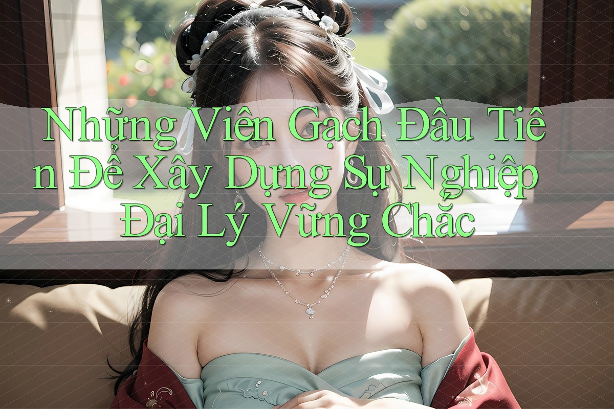 Những Viên Gạch Đầu Tiên Để Xây Dựng Sự Nghiệp Đại Lý Vững Chắc