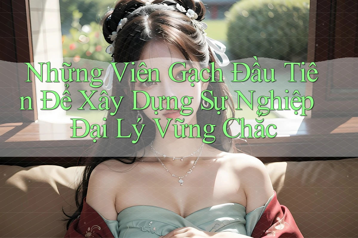 Những Viên Gạch Đầu Tiên Để Xây Dựng Sự Nghiệp Đại Lý Vững Chắc