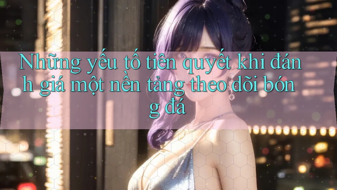 Những yếu tố tiên quyết khi đánh giá một nền tảng theo dõi bóng đá