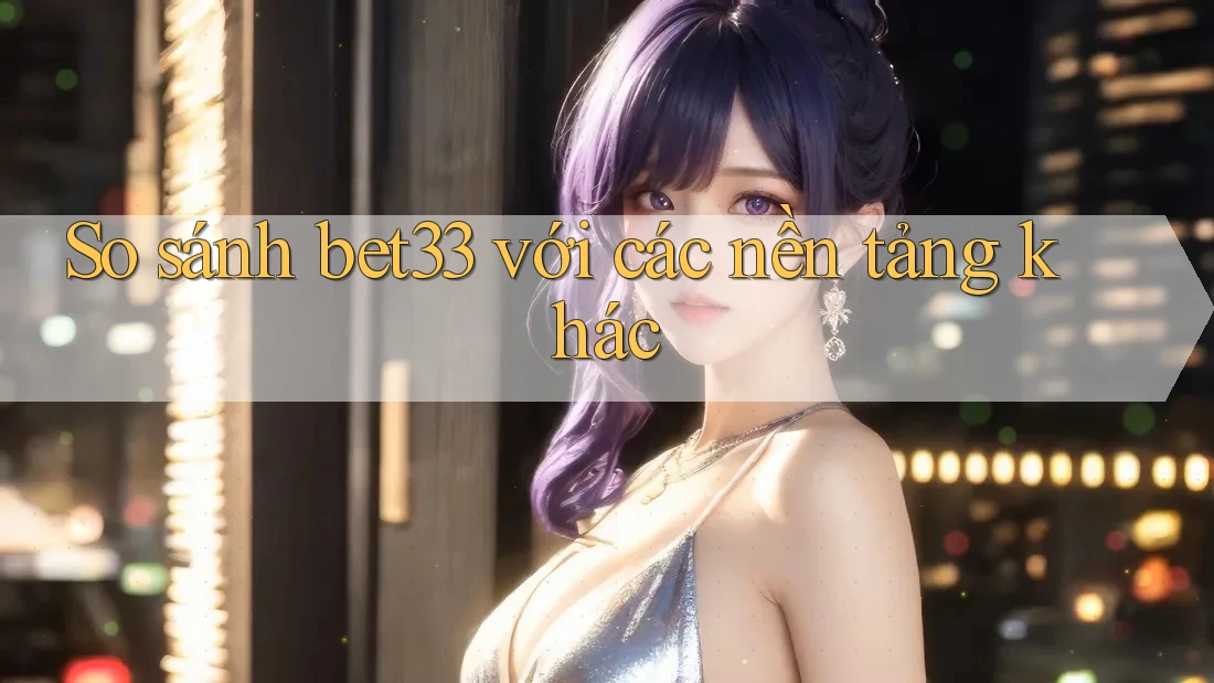 So sánh bet33 với các nền tảng khác