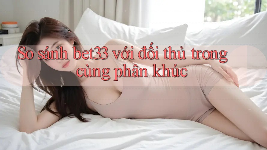 So sánh bet33 với đối thủ trong cùng phân khúc
