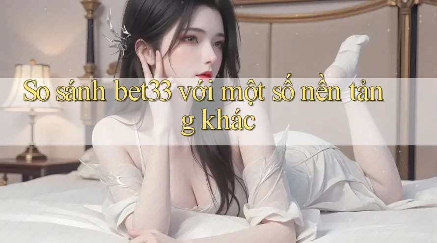 So sánh bet33 với một số nền tảng khác