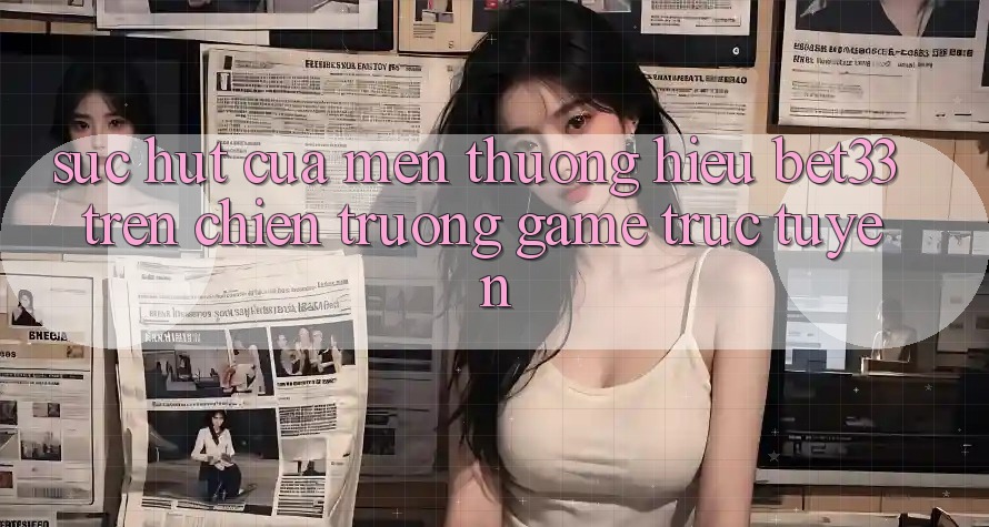 Sức Hút Của Mến thương Hiệu bet33 Trên Chiến trường Game Trực Tuyến Sức Hút Của Mến thương Hiệu bet33 Trên Chiến trường Game Trực Tuyến