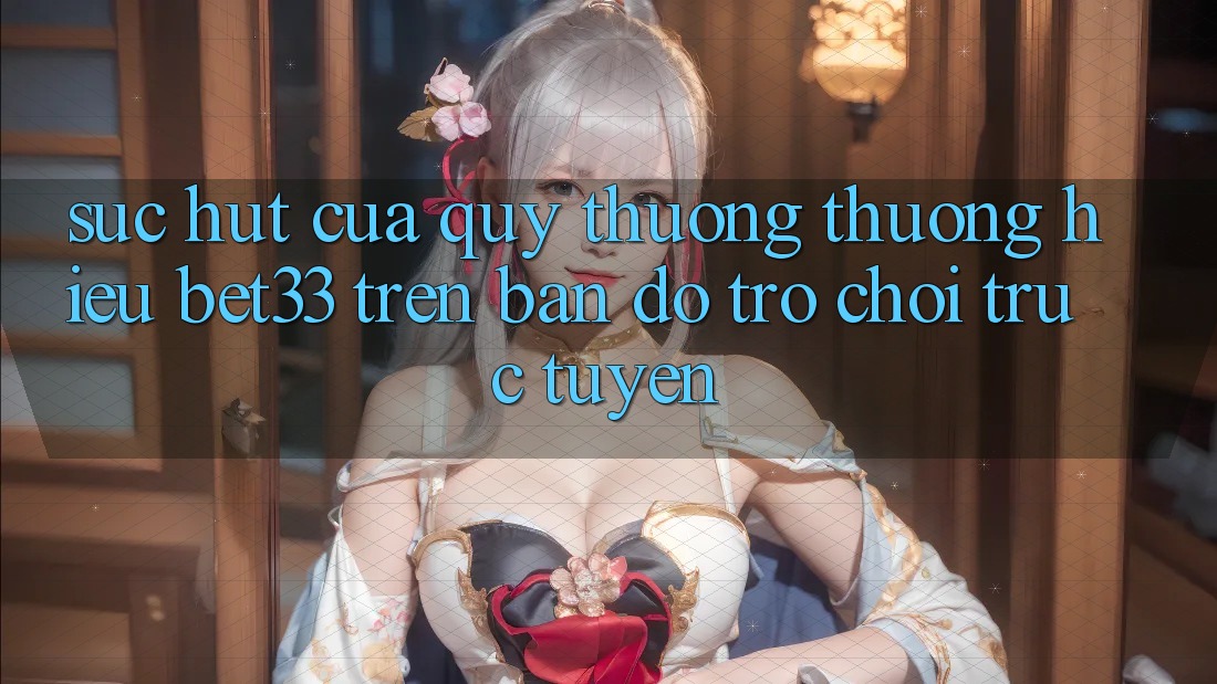 Sức Hút Của Quý thương thương Hiệu bet33 Trên Bản Đồ Trò chơi Trực Tuyến