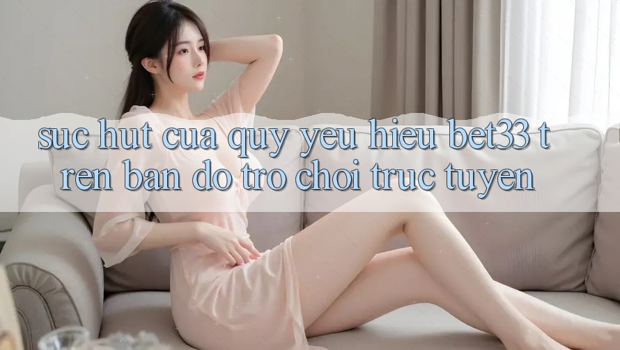 Sức Hút Của Quý yêu Hiệu bet33 Trên Bản Đồ Trò chơi trực tuyến