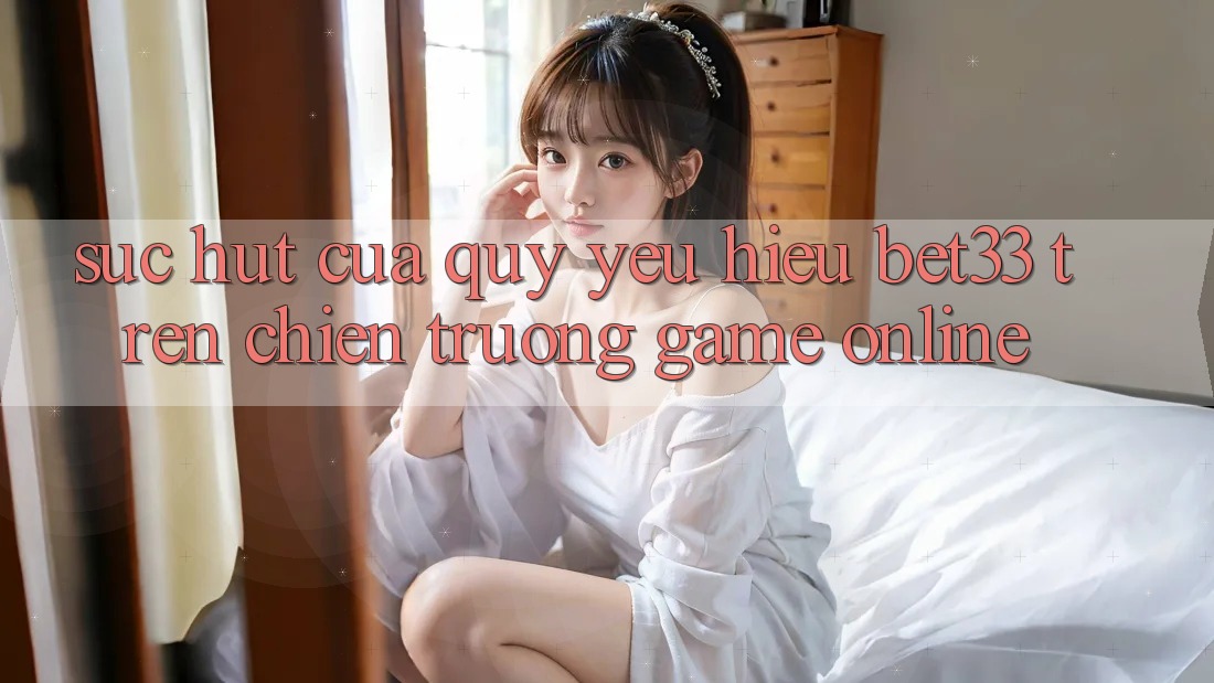 Sức Hút Của Quý yêu Hiệu bet33 Trên Chiến trường Game online Sức Hút Của Quý yêu Hiệu bet33 Trên Chiến trường Game online