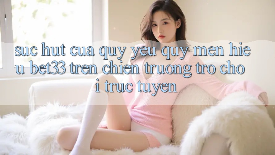 Sức Hút Của Quý yêu quý mến Hiệu bet33 Trên Chiến trường Trò chơi Trực Tuyến Sức Hút Của Quý yêu quý mến Hiệu bet33 Trên Chiến trường Trò chơi Trực Tuyến