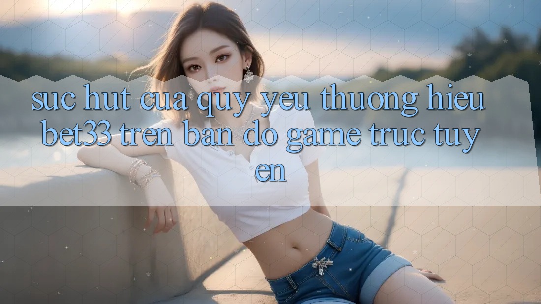 Sức Hút Của Quý yêu thương Hiệu bet33 Trên Bản Đồ Game Trực Tuyến Sức Hút Của Quý yêu thương Hiệu bet33 Trên Bản Đồ Game Trực Tuyến