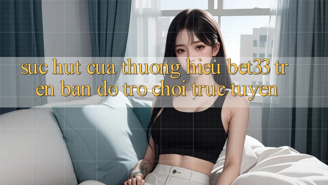 Sức Hút Của Thương Hiệu bet33 Trên Bản Đồ Trò chơi Trực Tuyến Sức Hút Của Thương Hiệu bet33 Trên Bản Đồ Trò chơi Trực Tuyến