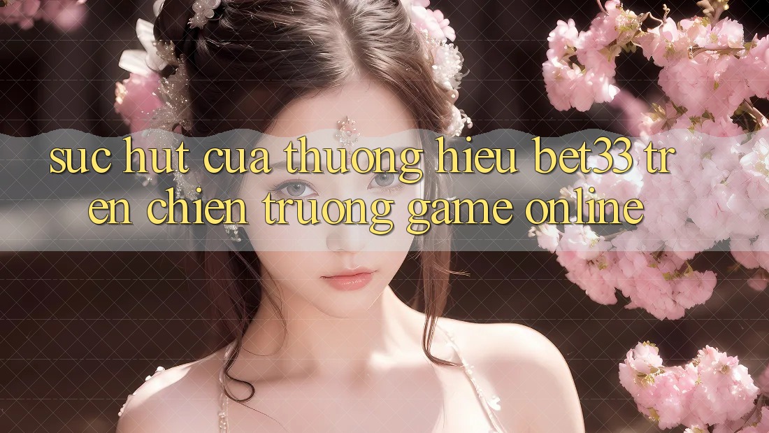 Sức Hút Của Thương Hiệu bet33 Trên Chiến trường Game online Sức Hút Của Thương Hiệu bet33 Trên Chiến trường Game online