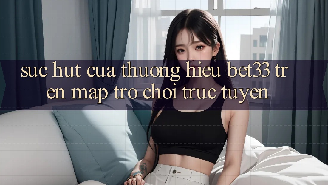 Sức Hút Của Thương Hiệu bet33 Trên Map Trò chơi Trực Tuyến