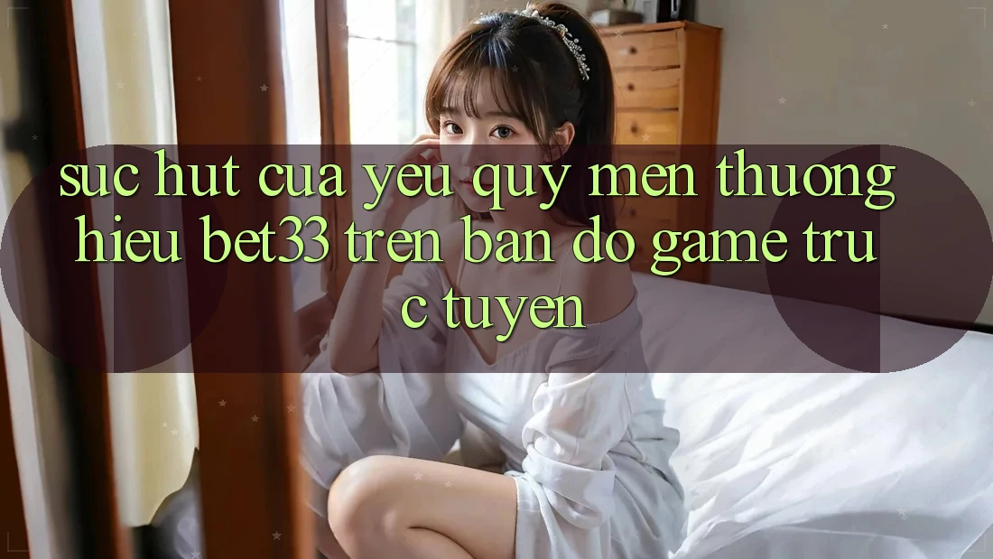 Sức Hút Của Yêu quý mến thương Hiệu bet33 Trên Bản Đồ Game Trực Tuyến
