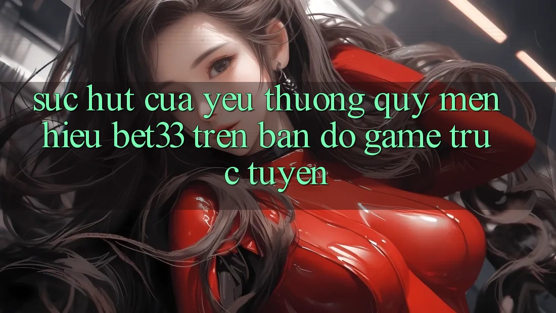 Sức Hút Của Yêu thương quý mến Hiệu bet33 Trên Bản Đồ Game Trực Tuyến