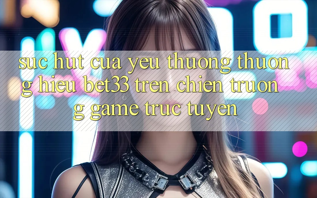 Sức Hút Của Yêu thương thương Hiệu bet33 Trên Chiến trường Game Trực Tuyến