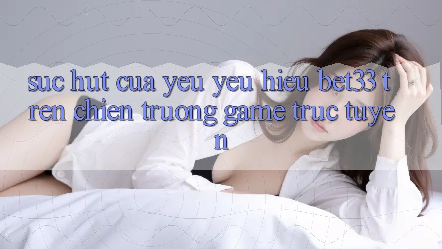 Sức Hút Của Yêu yêu Hiệu bet33 Trên Chiến trường Game Trực Tuyến