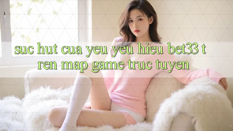 Sức Hút Của Yêu yêu Hiệu bet33 Trên Map Game Trực Tuyến