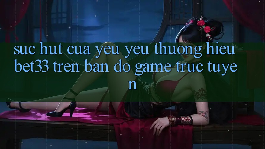Sức Hút Của Yêu yêu thương Hiệu bet33 Trên Bản Đồ Game Trực Tuyến