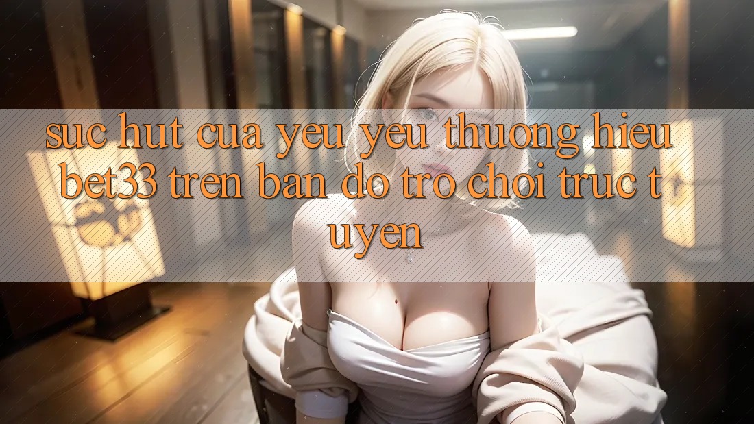 Sức Hút Của Yêu yêu thương Hiệu bet33 Trên Bản đồ Trò chơi Trực Tuyến Sức Hút Của Yêu yêu thương Hiệu bet33 Trên Bản đồ Trò chơi Trực Tuyến