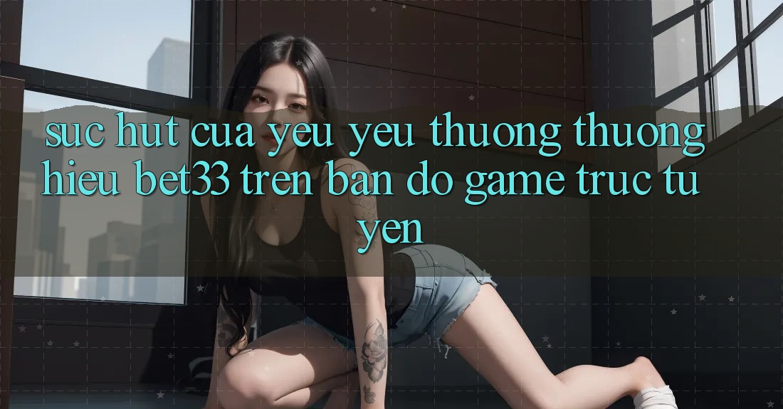 Sức Hút Của Yêu yêu thương thương Hiệu bet33 Trên Bản Đồ Game Trực Tuyến Sức Hút Của Yêu yêu thương thương Hiệu bet33 Trên Bản Đồ Game Trực Tuyến