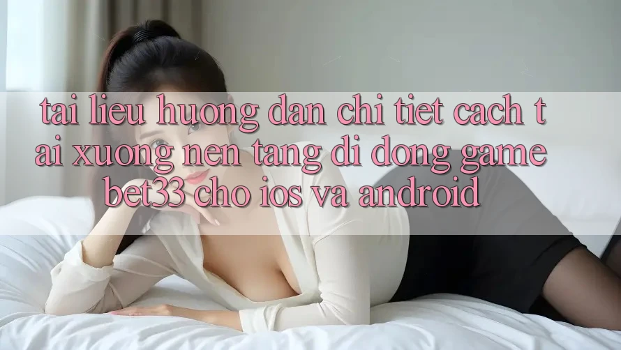 Tài liệu hướng dẫn Chi Tiết Cách Tải xuống Nền tảng di động Game bet33 Cho iOS Và Android