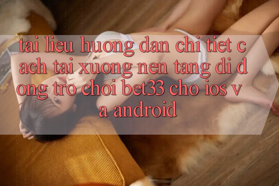Tài liệu hướng dẫn Chi Tiết Cách Tải xuống Nền tảng di động Trò chơi bet33 Cho iOS Và Android