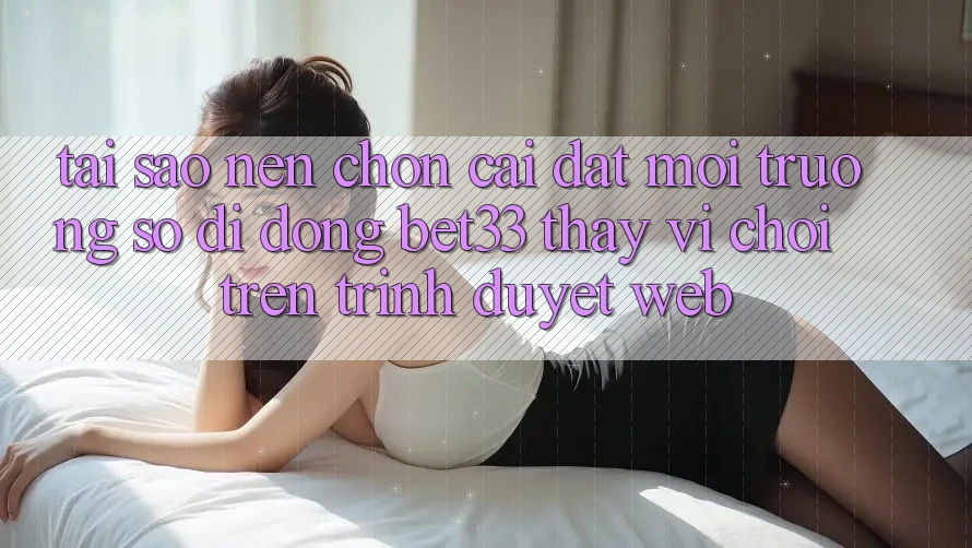 Tại Sao Nên Chọn Cài đặt Môi trường số di động bet33 Thay Vì Chơi Trên Trình Duyệt Web? Tại Sao Nên Chọn Cài đặt Môi trường số di động bet33 Thay Vì Chơi Trên Trình Duyệt Web?