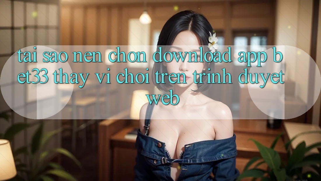 Tại Sao Nên Chọn Download App bet33 Thay Vì Chơi Trên Trình Duyệt Web?