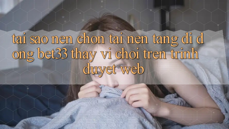 Tại Sao Nên Chọn Tải Nền tảng di động bet33 Thay Vì Chơi Trên Trình Duyệt Web?