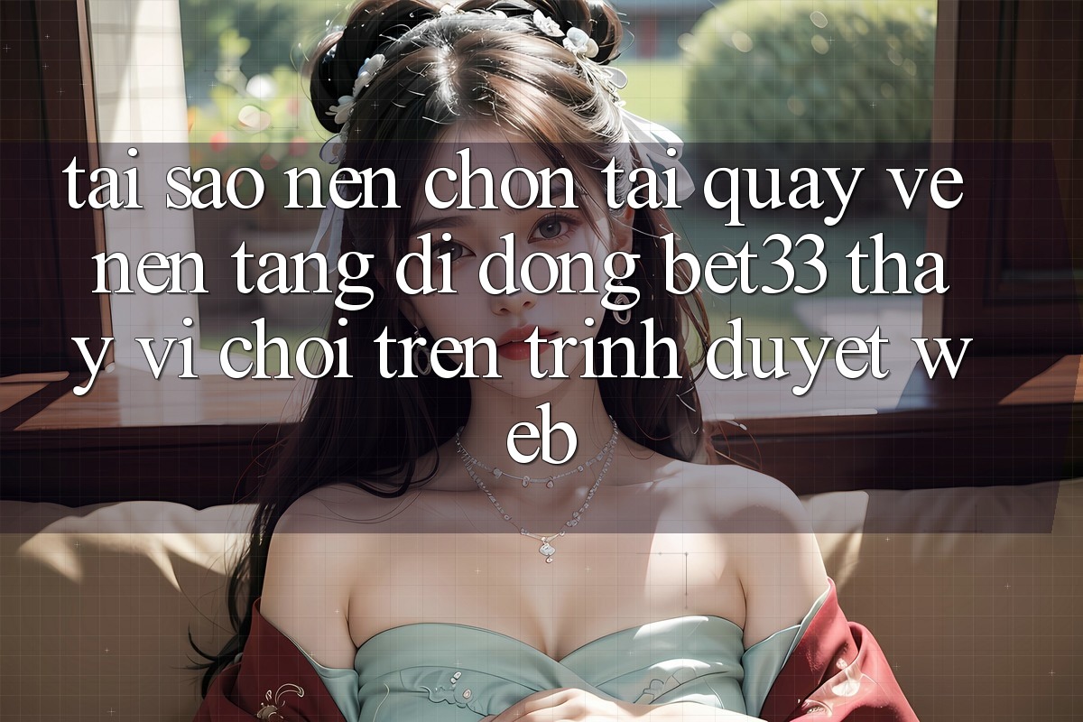 Tại Sao Nên Chọn Tải quay về Nền tảng di động bet33 Thay Vì Chơi Trên Trình Duyệt Web?
