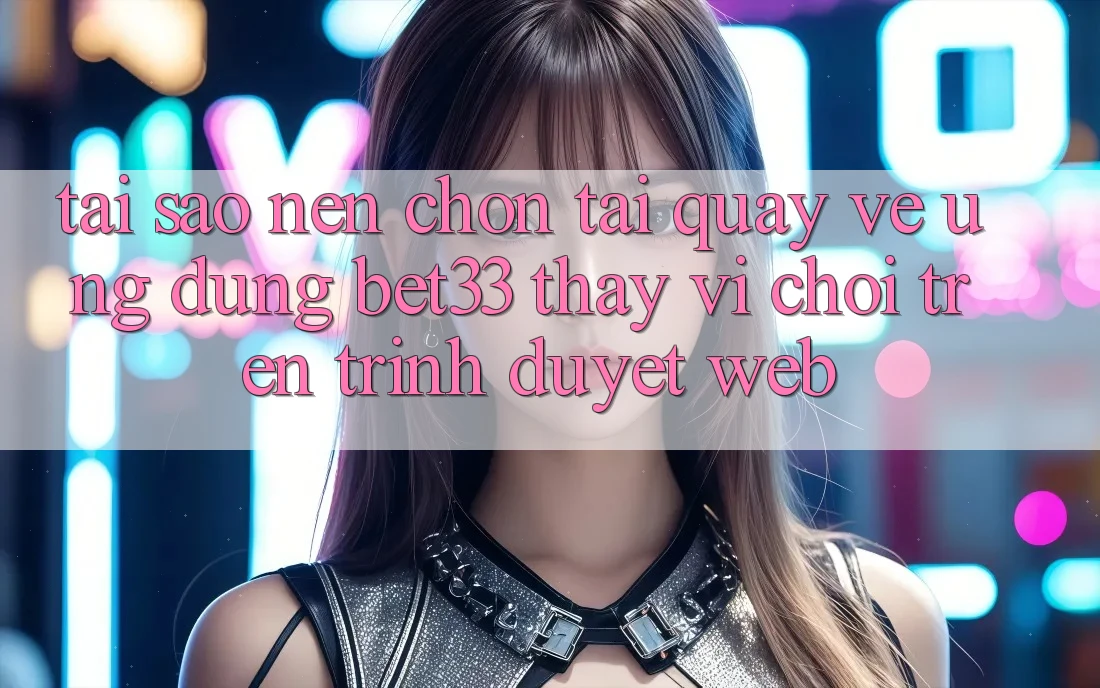 Tại Sao Nên Chọn Tải quay về Ứng dụng bet33 Thay Vì Chơi Trên Trình Duyệt Web?