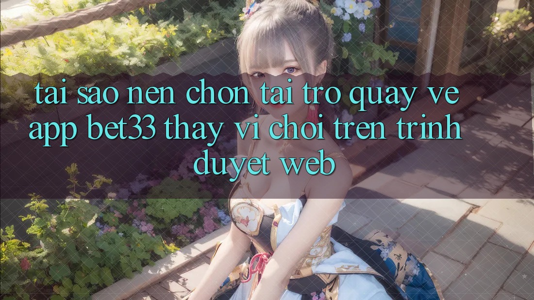 Tại Sao Nên Chọn Tải trở quay về App bet33 Thay Vì Chơi Trên Trình Duyệt Web?