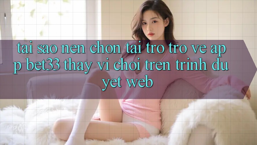 Tại Sao Nên Chọn Tải trở trở về App bet33 Thay Vì Chơi Trên Trình Duyệt Web?