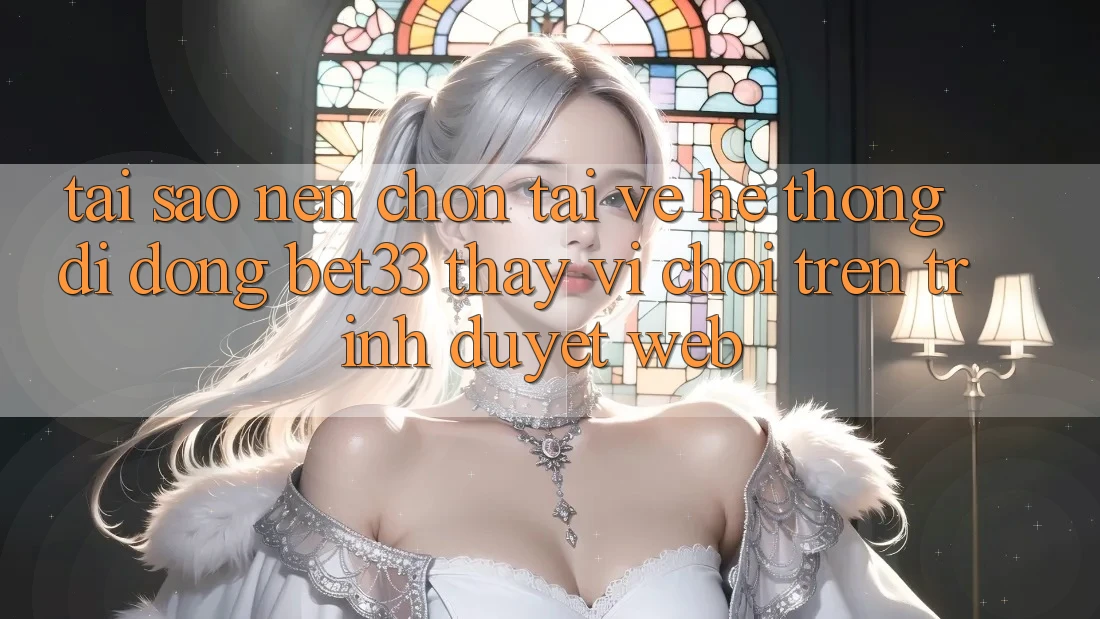 Tại Sao Nên Chọn Tải về Hệ thống di động bet33 Thay Vì Chơi Trên Trình Duyệt Web?