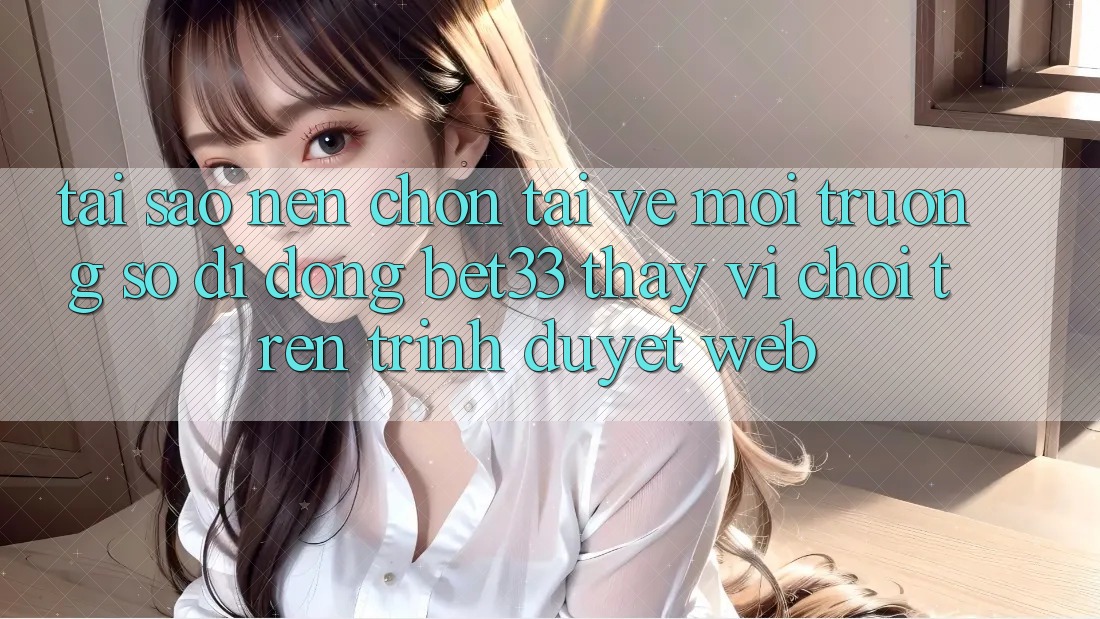 Tại Sao Nên Chọn Tải về Môi trường số di động bet33 Thay Vì Chơi Trên Trình Duyệt Web?