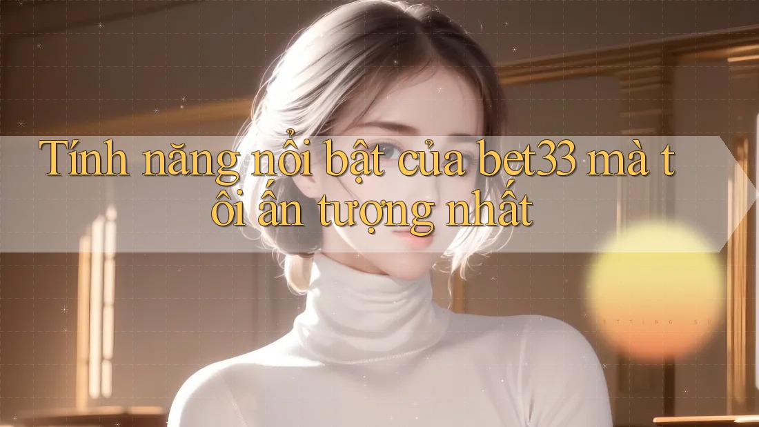 Tính năng nổi bật của bet33 mà tôi ấn tượng nhất