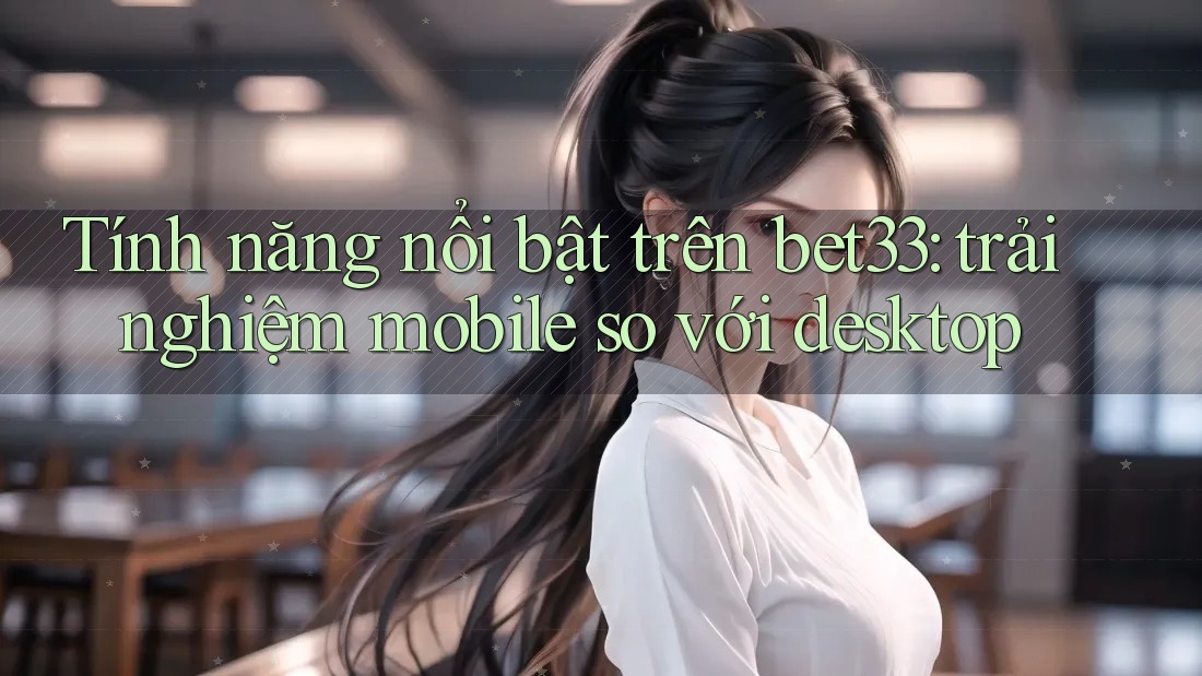 Tính năng nổi bật trên bet33: trải nghiệm mobile so với desktop
