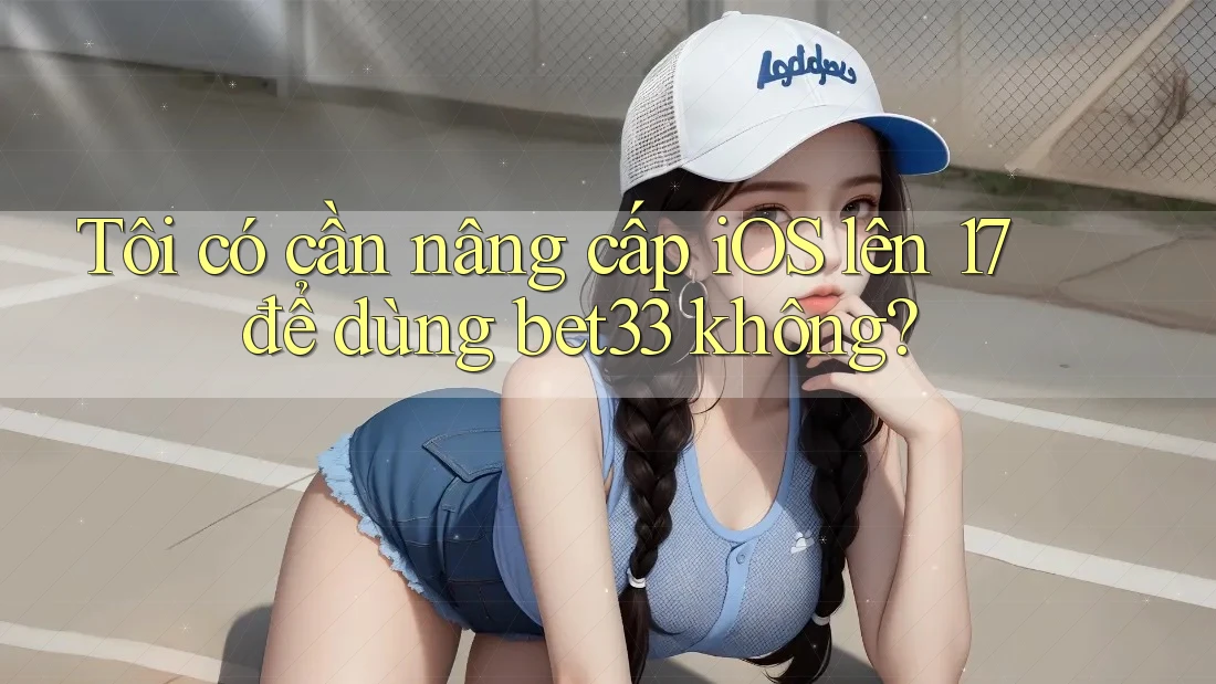 Tôi có cần nâng cấp iOS lên 17 để dùng bet33 không?