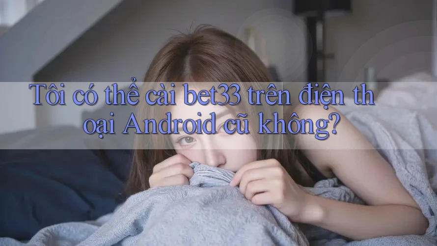 Tôi có thể cài bet33 trên điện thoại Android cũ không? Tôi có thể cài bet33 trên điện thoại Android cũ không?