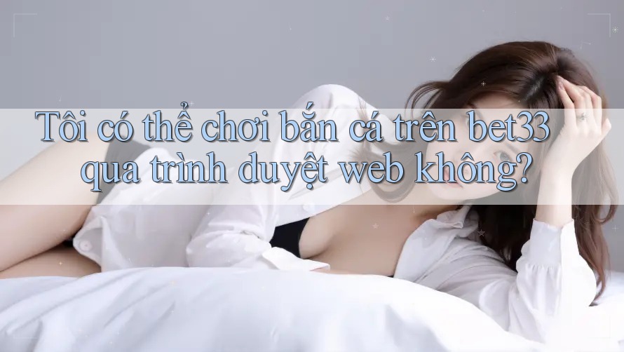Tôi có thể chơi bắn cá trên bet33 qua trình duyệt web không? Tôi có thể chơi bắn cá trên bet33 qua trình duyệt web không?