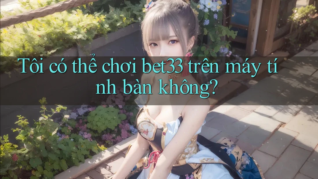 Tôi có thể chơi bet33 trên máy tính bàn không?