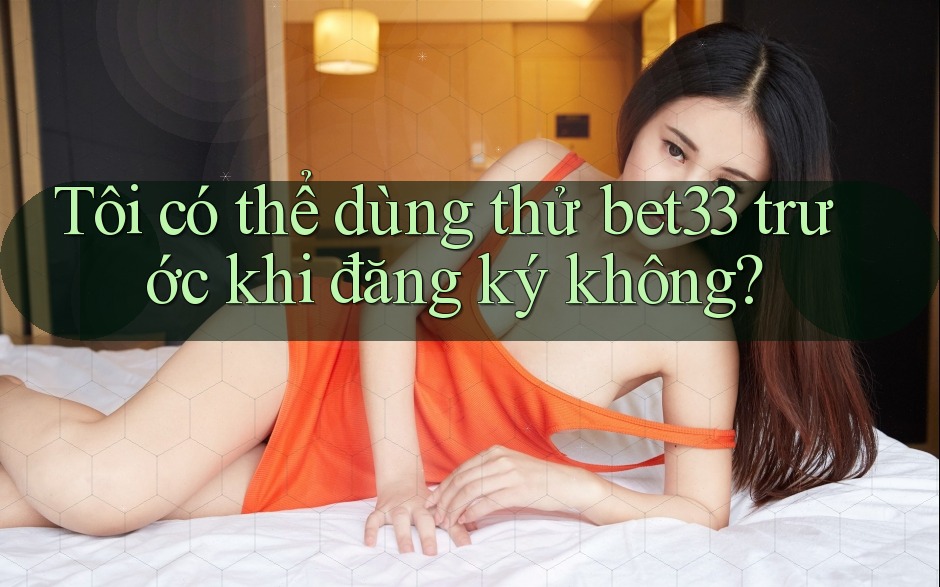 Tôi có thể dùng thử bet33 trước khi đăng ký không?